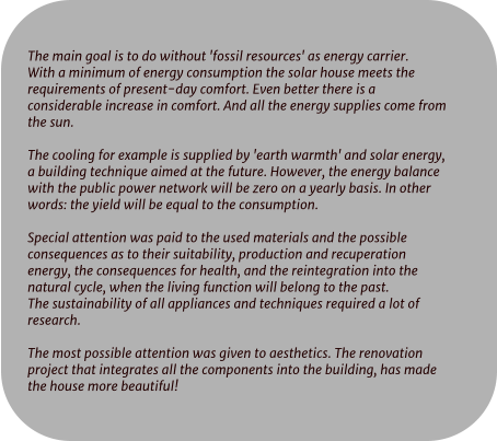 The main goal is to do without 'fossil resources' as energy carrier. With a minimum of energy consumption the solar house meets the  requirements of present-day comfort. Even better there is a  considerable increase in comfort. And all the energy supplies come from  the sun.  The cooling for example is supplied by 'earth warmth' and solar energy,  a building technique aimed at the future. However, the energy balance  with the public power network will be zero on a yearly basis. In other  words: the yield will be equal to the consumption.  Special attention was paid to the used materials and the possible  consequences as to their suitability, production and recuperation  energy, the consequences for health, and the reintegration into the  natural cycle, when the living function will belong to the past. The sustainability of all appliances and techniques required a lot of  research.  The most possible attention was given to aesthetics. The renovation  project that integrates all the components into the building, has made  the house more beautiful!