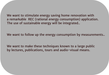 We want to stimulate energy saving home renovation with  a remarkable  REC (rational energy consumption) application.  The use of sustainable energy will be integrated..   We want to follow up the energy consumption by measurements..   We want to make these techniques known to a large public  by lectures, publications, tours and audio-visual means.